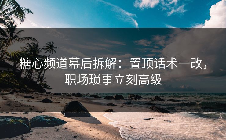 糖心频道幕后拆解：置顶话术一改，职场琐事立刻高级
