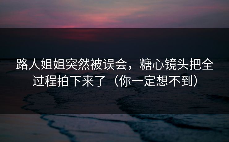 路人姐姐突然被误会，糖心镜头把全过程拍下来了（你一定想不到）