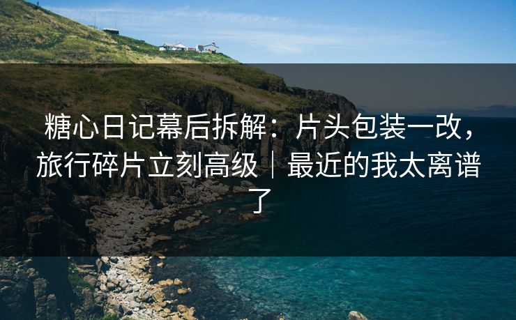 糖心日记幕后拆解：片头包装一改，旅行碎片立刻高级｜最近的我太离谱了