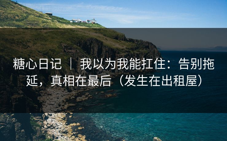 糖心日记 ｜ 我以为我能扛住：告别拖延，真相在最后（发生在出租屋）