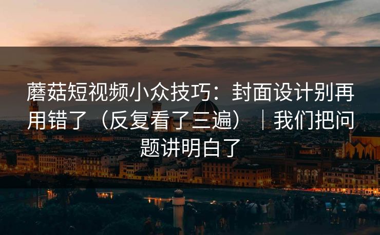 蘑菇短视频小众技巧：封面设计别再用错了（反复看了三遍）｜我们把问题讲明白了
