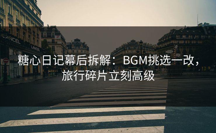 糖心日记幕后拆解：BGM挑选一改，旅行碎片立刻高级