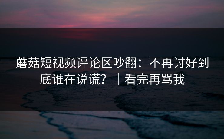 蘑菇短视频评论区吵翻：不再讨好到底谁在说谎？｜看完再骂我
