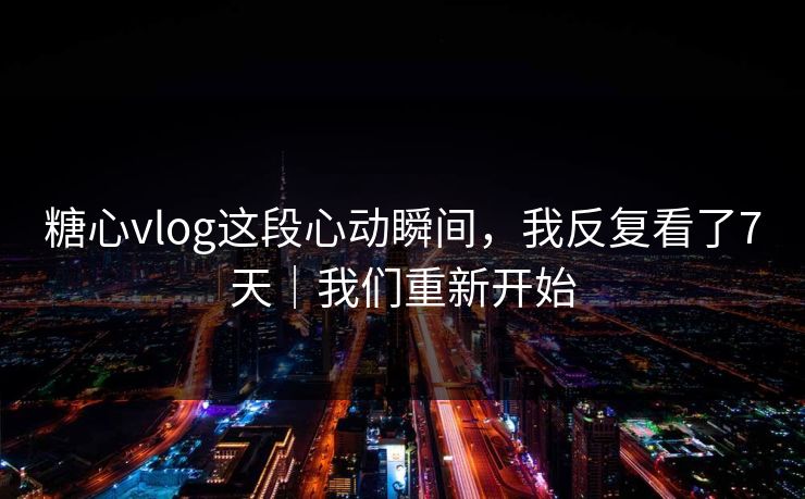 糖心vlog这段心动瞬间，我反复看了7天｜我们重新开始