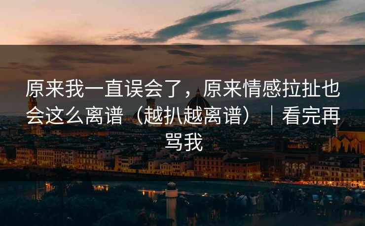 原来我一直误会了，原来情感拉扯也会这么离谱（越扒越离谱）｜看完再骂我