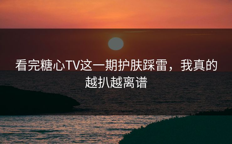 看完糖心TV这一期护肤踩雷，我真的越扒越离谱