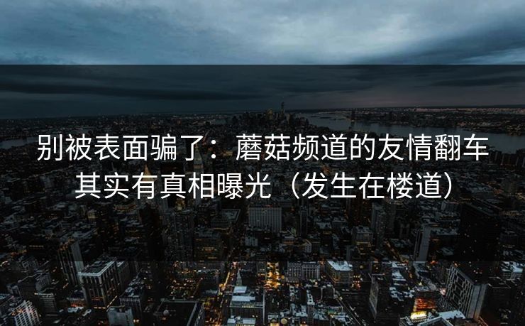 别被表面骗了：蘑菇频道的友情翻车其实有真相曝光（发生在楼道）