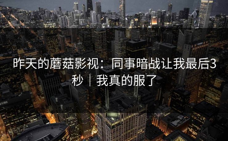 昨天的蘑菇影视：同事暗战让我最后3秒｜我真的服了