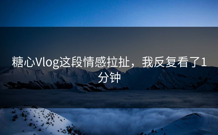 糖心Vlog这段情感拉扯，我反复看了1分钟