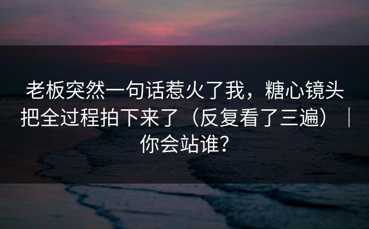 老板突然一句话惹火了我，糖心镜头把全过程拍下来了（反复看了三遍）｜你会站谁？