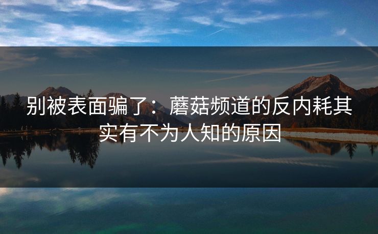 别被表面骗了：蘑菇频道的反内耗其实有不为人知的原因