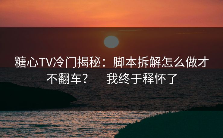 糖心TV冷门揭秘：脚本拆解怎么做才不翻车？｜我终于释怀了