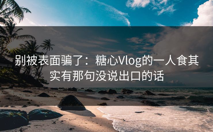 别被表面骗了：糖心Vlog的一人食其实有那句没说出口的话