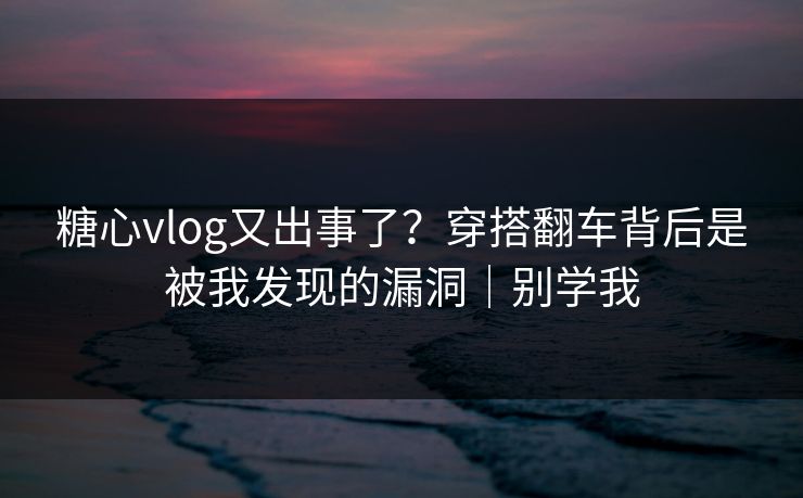 糖心vlog又出事了？穿搭翻车背后是被我发现的漏洞｜别学我