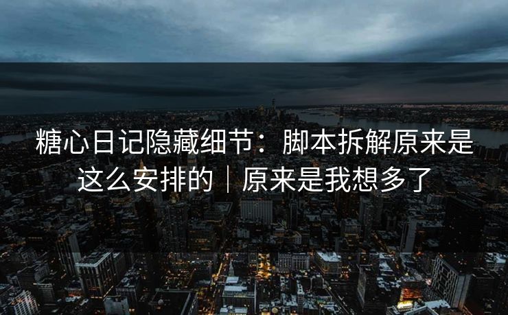 糖心日记隐藏细节：脚本拆解原来是这么安排的｜原来是我想多了