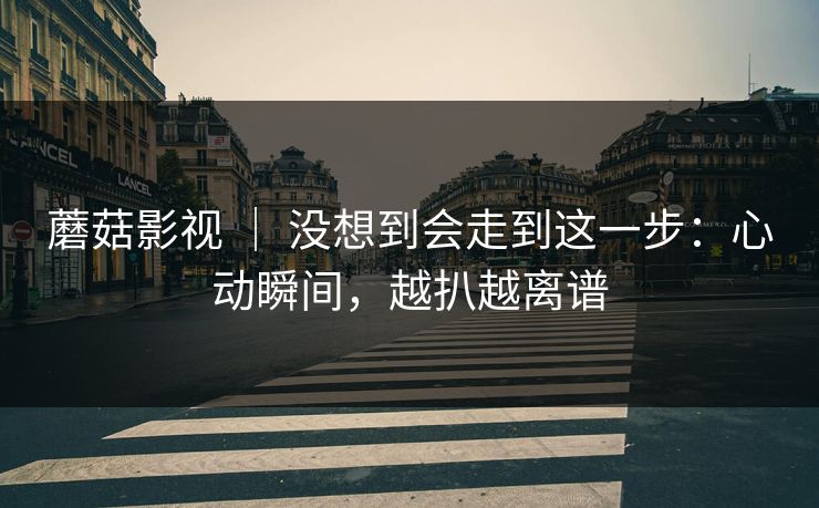 蘑菇影视 ｜ 没想到会走到这一步：心动瞬间，越扒越离谱