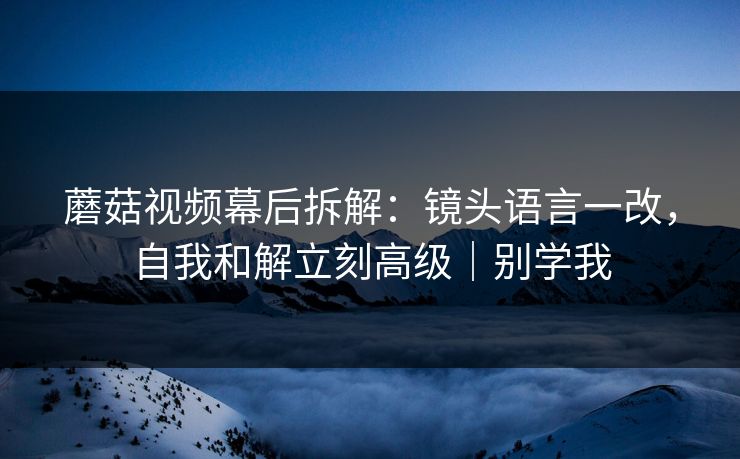 蘑菇视频幕后拆解：镜头语言一改，自我和解立刻高级｜别学我