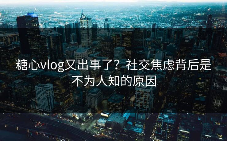 糖心vlog又出事了？社交焦虑背后是不为人知的原因