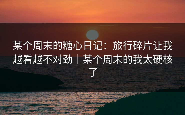 某个周末的糖心日记：旅行碎片让我越看越不对劲｜某个周末的我太硬核了