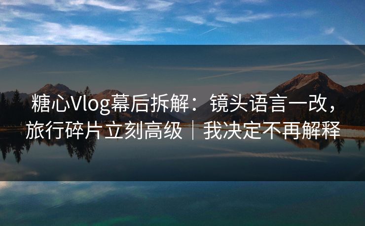 糖心Vlog幕后拆解：镜头语言一改，旅行碎片立刻高级｜我决定不再解释