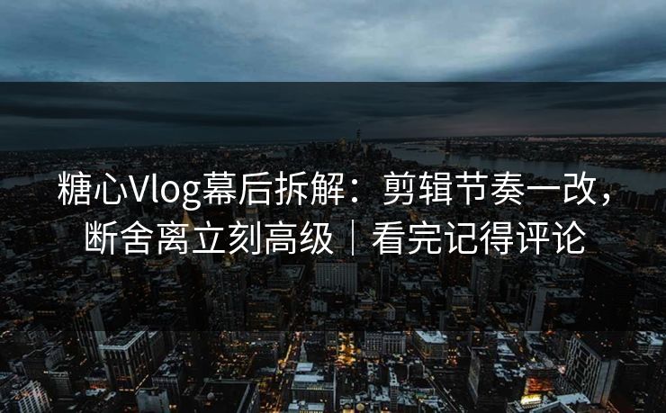 糖心Vlog幕后拆解：剪辑节奏一改，断舍离立刻高级｜看完记得评论