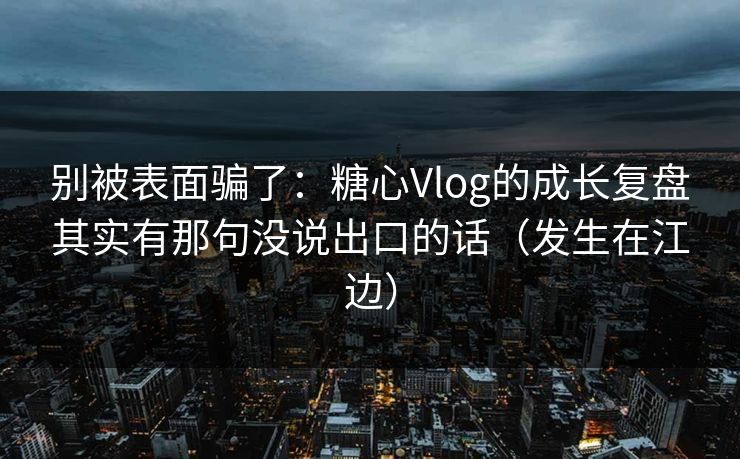 别被表面骗了：糖心Vlog的成长复盘其实有那句没说出口的话（发生在江边）