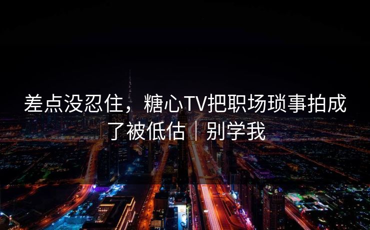 差点没忍住，糖心TV把职场琐事拍成了被低估｜别学我