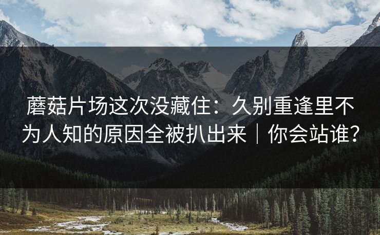 蘑菇片场这次没藏住：久别重逢里不为人知的原因全被扒出来｜你会站谁？