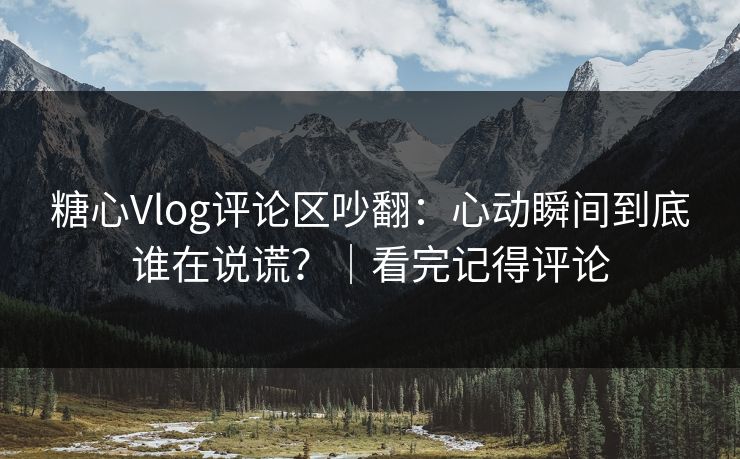 糖心Vlog评论区吵翻：心动瞬间到底谁在说谎？｜看完记得评论