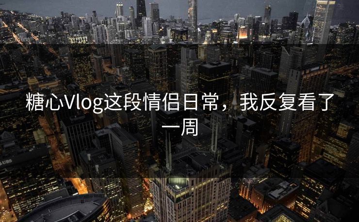 糖心Vlog这段情侣日常，我反复看了一周