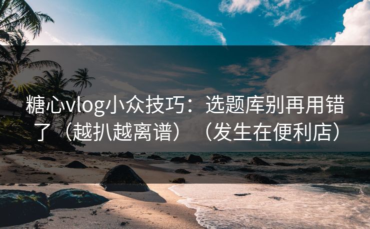 糖心vlog小众技巧：选题库别再用错了（越扒越离谱）（发生在便利店）