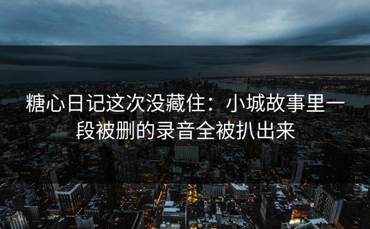 糖心日记这次没藏住：小城故事里一段被删的录音全被扒出来