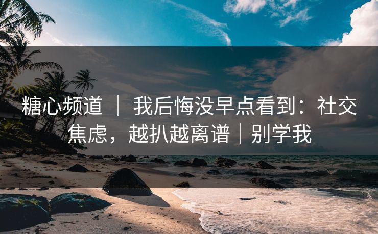 糖心频道 ｜ 我后悔没早点看到：社交焦虑，越扒越离谱｜别学我