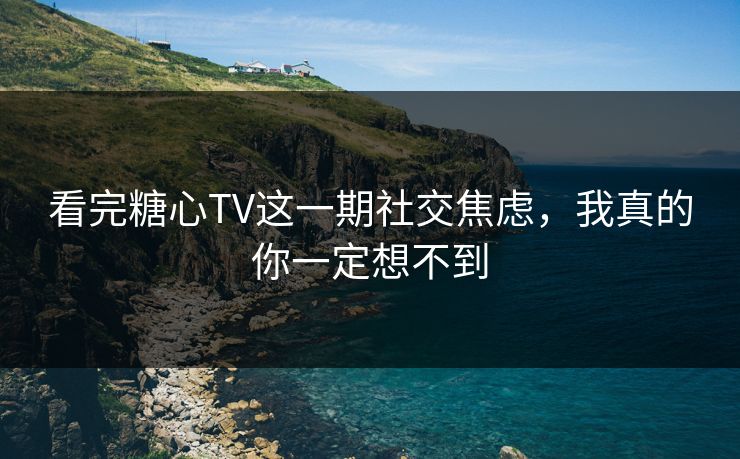 看完糖心TV这一期社交焦虑，我真的你一定想不到