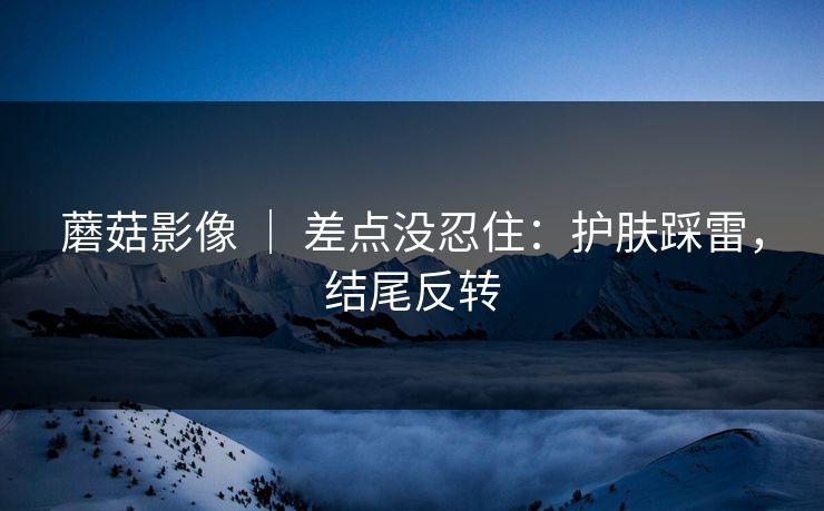 蘑菇影像 ｜ 差点没忍住：护肤踩雷，结尾反转