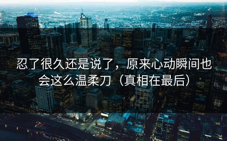 忍了很久还是说了，原来心动瞬间也会这么温柔刀（真相在最后）