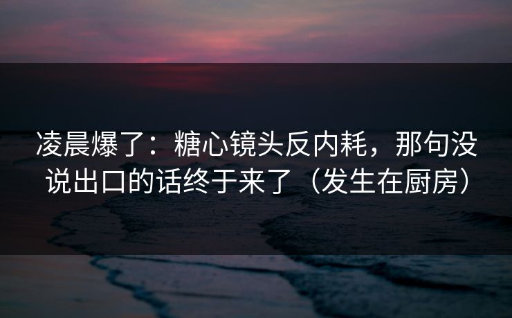 凌晨爆了：糖心镜头反内耗，那句没说出口的话终于来了（发生在厨房）