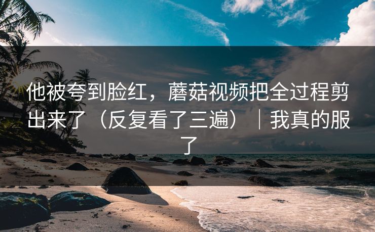 他被夸到脸红，蘑菇视频把全过程剪出来了（反复看了三遍）｜我真的服了