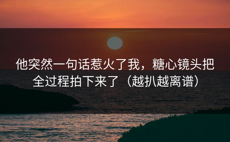 他突然一句话惹火了我，糖心镜头把全过程拍下来了（越扒越离谱）