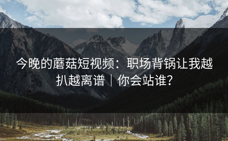 今晚的蘑菇短视频：职场背锅让我越扒越离谱｜你会站谁？