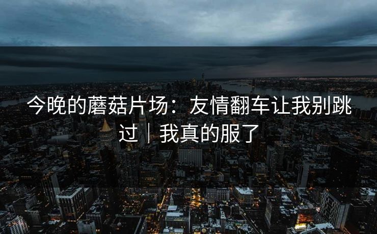 今晚的蘑菇片场：友情翻车让我别跳过｜我真的服了