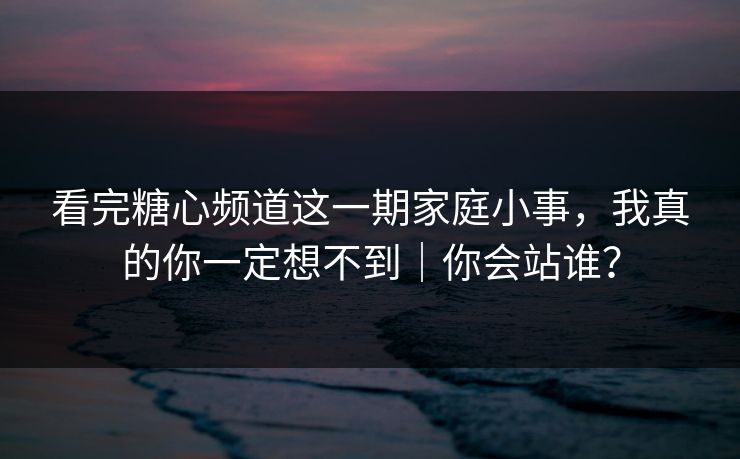 看完糖心频道这一期家庭小事，我真的你一定想不到｜你会站谁？